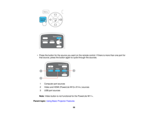 Page 56

•
Press thebutton forthe source youwant onthe remote control. Ifthere ismore thanoneport for
 that
source, pressthebutton againtocycle through thesources.
 1
 Computer
portsources
 2
 Video
andHDMI (PowerLite W12+/X14+) sources
 3
 USB
portsources
 Note:
Video button isnot functional forthe PowerLite W11+.
 Parent
topic:UsingBasicProjector Features
 56    