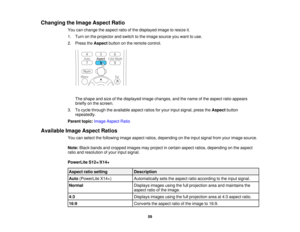 Page 59

Changing
theImage Aspect Ratio
 You
canchange theaspect ratioofthe displayed imagetoresize it.
 1.
Turn onthe projector andswitch tothe image source youwant touse.
 2.
Press theAspect buttononthe remote control.
 The
shape andsize ofthe displayed imagechanges, andthename ofthe aspect ratioappears
 briefly
onthe screen.
 3.
Tocycle through theavailable aspectratiosforyour input signal, presstheAspect button
 repeatedly.

Parent
topic:Image Aspect Ratio
 Available
ImageAspect Ratios
 You
canselect...