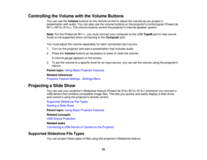 Page 63

Controlling
theVolume withtheVolume Buttons
 You
canusetheVolume buttonsonthe remote controltoadjust thevolume asyou project a
 presentation
withaudio. Youcanalso usethevolume buttons onthe projectors controlpanel(PowerLite
 W11+/W12+/X14+).
Thevolume buttons controltheprojector ’s internal speaker system.
 Note:
ForthePowerLite W11+,youmust connect yourcomputer tothe USB TypeB porttohear sound.
 Audio
isnot supported whenconnecting tothe Computer port.
 You
must adjust thevolume separately foreach...