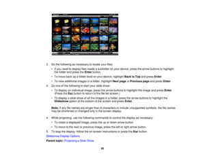 Page 65

2.
Dothe following asnecessary tolocate yourfiles:
 •
Ifyou need todisplay filesinside asubfolder onyour device, pressthearrow buttons tohighlight
 the
folder andpress theEnter button.
 •
To move backupafolder levelonyour device, highlight BacktoTop andpress Enter.
 •
To view additional imagesinafolder, highlight Nextpage orPrevious pageandpress Enter.
 3.
Doone ofthe following tostart your slide show:
 •
To display anindividual image,pressthearrow buttons tohighlight theimage andpress Enter.
 (Press...