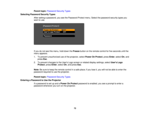 Page 72

Parent
topic:Password SecurityTypes
 Selecting
Password SecurityTypes
 After
setting apassword, youseethePassword Protectmenu.Selectthepassword securitytypesyou
 want
touse.
 If
you donot see thismenu, holddown theFreeze buttononthe remote controlforfive seconds untilthe
 menu
appears.
 1.
Toprevent unauthorized useofthe projector, selectPower OnProtect ,press Enter,select On,and
 press
Esc.
 2.
Toprevent changes tothe Users Logoscreen orrelated display settings, selectUsers Logo
 Protect
,press...