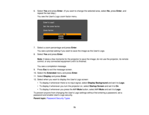 Page 75

6.
Select Yesandpress Enter.(If you want tochange theselected area,select No,press Enter,and
 repeat
thelast step.)
 You
seetheUsers Logozoom factor menu.
 7.
Select azoom percentage andpress Enter.
 You
seeaprompt askingifyou want tosave theimage asthe Users Logo.
 8.
Select Yesandpress Enter.
 Note:
Ittakes afew moments forthe projector tosave theimage; donot use theprojector, itsremote
 control,
orany connected equipment untilitis finished.
 You
seeacompletion message.
 9.
Press Esctoexit themessage...