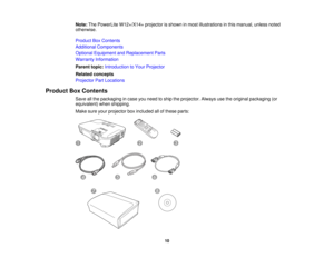 Page 10

Note:
ThePowerLite W12+/X14+ projectorisshown inmost illustrations inthis manual, unlessnoted
 otherwise.

Product
BoxContents
 Additional
Components
 Optional
Equipment andReplacement Parts
 Warranty
Information
 Parent
topic:Introduction toYour Projector
 Related
concepts
 Projector
PartLocations
 Product
BoxContents
 Save
allthe packaging incase youneed toship theprojector. Alwaysusetheoriginal packaging (or
 equivalent)
whenshipping.
 Make
sureyourprojector boxincluded allofthese parts:
 10  