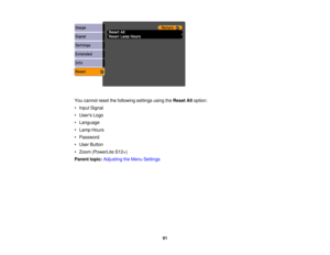 Page 91

You
cannot resetthefollowing settingsusingtheReset Alloption:
 •
Input Signal
 •
Users Logo
 •
Language
 •
Lamp Hours
 •
Password
 •
User Button
 •
Zoom (PowerLite S12+)
 Parent
topic:Adjusting theMenu Settings
 91 