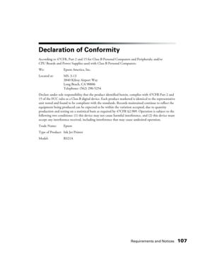 Page 107Requirements and Notices107
Declaration of Conformity
According to 47CFR, Part 2 and 15 for Class B Personal Computers and Peripherals; and/or 
CPU Boards and Power Supplies used with Class B Personal Computers:
We: Epson America, Inc. 
Located at: MS: 3-13
3840 Kilroy Airport Way
Long Beach, CA 90806
Telephone: (562) 290-5254 
Declare under sole responsibility that the product identified herein, complies with 47CFR Part 2 and 
15 of the FCC rules as a Class B digital device. Each product marketed is...