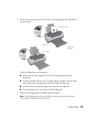 Page 13Loading Paper13
3. Pull out the output tray extension and insert your paper against the right side of 
the sheet feeder.
Check the following as you load paper:
■Always load the short edge first, even for printing landscape-oriented 
documents.
■Load the printable side face-up. It’s usually whiter or brighter than the other 
side. (Epson paper packages open with the printable side face-up.)
■Load letterhead or preprinted paper into the printer top edge first.
■Don’t load paper above the arrow on the left...