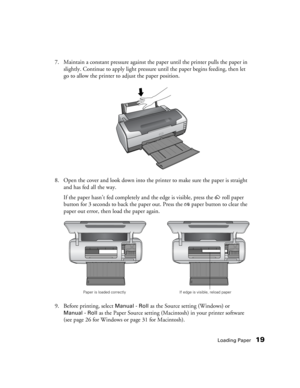 Page 19Loading Paper19
7. Maintain a constant pressure against the paper until the printer pulls the paper in 
slightly. Continue to apply light pressure until the paper begins feeding, then let 
go to allow the printer to adjust the paper position. 
8. Open the cover and look down into the printer to make sure the paper is straight 
and has fed all the way. 
If the paper hasn’t fed completely and the edge is visible, press the zroll paper 
button for 3 seconds to back the paper out. Press the 
)paper button to...