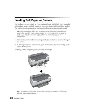 Page 2020Loading Paper
Loading Roll Paper or Canvas
You can load 4-inch, 8.3-inch, or 13-inch wide roll paper (or 13-inch wide canvas) for 
printing large images, multiple photos, or panoramic images, with or without borders. 
The loading instructions apply to both paper and canvas, unless otherwise noted.
Tip: It’s a good idea to check your ink levels before loading and printing on roll 
paper. (See page 77.) If you need to replace an ink cartridge when roll paper is 
loaded, you should remove the paper;...