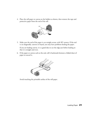 Page 21Loading Paper21
4. Place the roll paper or canvas on the holders as shown, then remove the tape and 
protective paper from the end of the roll. 
5. Make sure the end of the paper is cut straight across, with 90° corners. If the end 
is cut diagonally, uneven or frayed, you may have problems feeding the paper.
If you are loading canvas, it is a good idea to cut the edge just before loading so 
that it is straight and even.
6. If the paper or canvas curls at the end, roll it backwards between a folded...