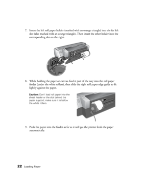 Page 2222Loading Paper
7. Insert the left roll paper holder (marked with an orange triangle) into the far left 
slot (also marked with an orange triangle). Then insert the other holder into the 
corresponding slot on the right.
8. While holding the paper or canvas, feed it part of the way into the roll paper 
feeder (under the white rollers), then slide the right roll paper edge guide to fit 
lightly against the paper.
9. Push the paper into the feeder as far as it will go; the printer feeds the paper...