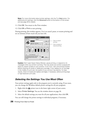 Page 2828Printing From Start to FinishNote: For more information about printer settings, click the ? or Help button. For 
additional print settings, click the Advanced button at the bottom of the screen 
and see page 29 for details.
11. Click OK. You return to the Print window. 
12. Click 
OK or Print to start printing.
During printing, this window appears. Use it to cancel, pause, or resume printing and 
see an estimate of how much ink you have left.
Caution: Don’t open Epson Status Monitor, pause printing, or...