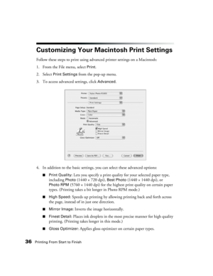 Page 3636Printing From Start to Finish
Customizing Your Macintosh Print Settings 
Follow these steps to print using advanced printer settings on a Macintosh: 
1. From the File menu, select 
Print. 
2. Select 
Print Settings from the pop-up menu.
3. To access advanced settings, click 
Advanced.
4. In addition to the basic settings, you can select these advanced options: 
■Print Quality: Lets you specify a print quality for your selected paper type, 
including 
Photo (1440 × 720 dpi), Best Photo (1440 × 1440...