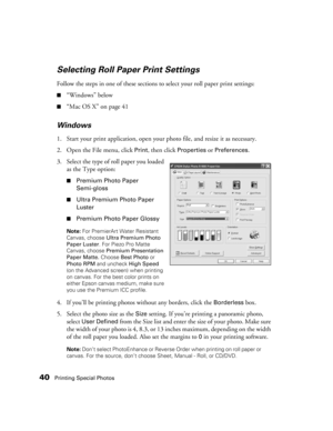 Page 4040Printing Special Photos
Selecting Roll Paper Print Settings
Follow the steps in one of these sections to select your roll paper print settings:
■“Windows” below
■“Mac OS X” on page 41
Windows
1. Start your print application, open your photo file, and resize it as necessary.
2. Open the File menu, click 
Print, then click Properties or Preferences. 
3. Select the type of roll paper you loaded 
as the Type option:
■Premium Photo Paper 
Semi-gloss
■Ultra Premium Photo Paper 
Luster
■Premium Photo Paper...