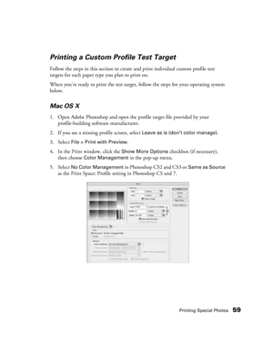 Page 59Printing Special Photos59
Printing a Custom Profile Test Target
Follow the steps in this section to create and print individual custom profile test 
targets for each paper type you plan to print on.
When you’re ready to print the test target, follow the steps for your operating system 
below.
Mac OS X
1. Open Adobe Photoshop and open the profile target file provided by your 
profile-building software manufacturer.
2. If you see a missing profile screen, select 
Leave as is (don’t color manage).
3. Select...