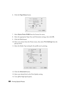 Page 6060Printing Special Photos
6. Click the Page Setup button.
7. Select 
Stylus Photo R1800 from the Format for menu.
8. Select the appropriate Paper Size and Orientation settings, then click 
OK.
9. Click the 
Print button.
10. Select your printer from the Printer menu, then select 
Print Settings from the 
pop-up menu.
11. Select the Media Type setting for the profile you’re printing.
12. Click the 
Advanced button.
13. Select your desired level as the Print Quality setting. 
14. Turn off the High Speed...