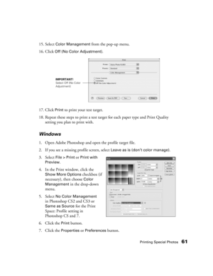 Page 61Printing Special Photos61
15. Select Color Management from the pop-up menu. 
16. Click 
Off (No Color Adjustment).
17. Click 
Print to print your test target.
18. Repeat these steps to print a test target for each paper type and Print Quality 
setting you plan to print with.
Windows
1. Open Adobe Photoshop and open the profile target file.
2. If you see a missing profile screen, select 
Leave as is (don’t color manage).
3. Select 
File > Print or Print with 
Preview
.
4. In the Print window, click the...