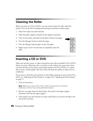 Page 6666Printing on CDs and DVDs
Cleaning the Roller
Before you print on CDs or DVDs, you may need to clean the roller inside the 
printer. You can do this by feeding and ejecting several sheets of plain paper. 
1. Open the output tray and extension. 
2. Open the paper support and pull up the support extensions.
3. Turn on the printer and load several sheets of letter-size paper.
4. Press the )paper button to feed the paper. 
5. Press the )paper button again to eject the paper. 
6. Repeat steps 4 and 5 several...