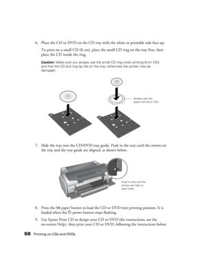 Page 6868Printing on CDs and DVDs
6. Place the CD or DVD on the CD tray with the white or printable side face-up.
To print on a small CD (8 cm), place the small CD ring on the tray first, then 
place the CD inside the ring. 
Caution: Make sure you always use the small CD ring when printing 8-cm CDs 
and that the CD and ring lay flat on the tray; otherwise the printer may be 
damaged.
7. Slide the tray into the CD/DVD tray guide. Push in the tray until the arrows on 
the tray and the tray guide are aligned, as...