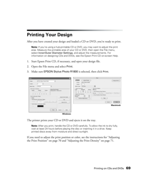 Page 69Printing on CDs and DVDs69
Printing Your Design
After you have created your design and loaded a CD or DVD, you’re ready to print.
Note: If you’re using a hub-printable CD or DVD, you may want to adjust the print 
area. Measure the printable area of your CD or DVD, then open the File menu, 
select Inner/Outer Diameter Settings, and adjust the measurements. For 
information on designing CDs and DVDs, see the Epson Print CD on-screen Help.
1. Start Epson Print CD, if necessary, and open your design file....