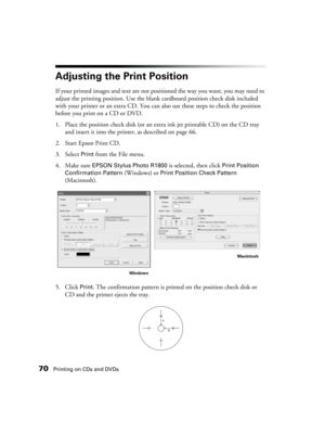 Page 7070Printing on CDs and DVDs
Adjusting the Print Position
If your printed images and text are not positioned the way you want, you may need to 
adjust the printing position. Use the blank cardboard position check disk included 
with your printer or an extra CD. You can also use these steps to check the position 
before you print on a CD or DVD.
1. Place the position check disk (or an extra ink jet printable CD) on the CD tray 
and insert it into the printer, as described on page 66.
2. Start Epson Print...