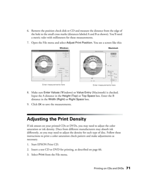 Page 71Printing on CDs and DVDs71
6. Remove the position check disk or CD and measure the distance from the edge of 
the hole to the small cross marks (distances labeled A and B as shown). You’ll need 
a metric ruler with millimeters for these measurements.
7. Open the File menu and select 
Adjust Print Position. You see a screen like this:
8. Make sure 
Enter Values (Windows) or Value Entry (Macintosh) is checked. 
Input the A distance in the 
Height (Top) or Top Space box. Enter the B 
distance in the 
Width...