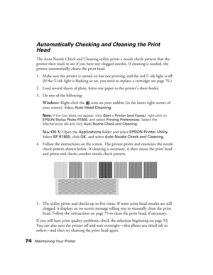 Page 7474Maintaining Your Printer
Automatically Checking and Cleaning the Print 
Head
The Auto Nozzle Check and Cleaning utility prints a nozzle check pattern that the 
printer then reads to see if you have any clogged nozzles. If cleaning is needed, the 
printer automatically cleans the print head.
1. Make sure the printer is turned on but not printing, and the red
 Hink light is off. 
(If the 
Hink light is flashing or on, you need to replace a cartridge; see page 76.)
2. Load several sheets of plain,...