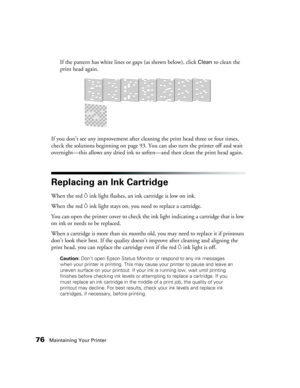 Page 7676Maintaining Your Printer
If the pattern has white lines or gaps (as shown below), click Clean to clean the 
print head again.
If you don’t see any improvement after cleaning the print head three or four times, 
check the solutions beginning on page 93. You can also turn the printer off and wait 
overnight—this allows any dried ink to soften—and then clean the print head again.
Replacing an Ink Cartridge
When the red Hink light flashes, an ink cartridge is low on ink. 
When the red 
Hink light stays on,...