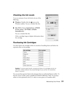 Page 77Maintaining Your Printer77
Checking the Ink Levels
To see an estimate of your ink levels, do one of the 
following:
■Windows: Double-click the   icon on the 
Windows taskbar. You see a window like this: 
■Mac OS X: Choose Applications > EPSON 
Printer Utility > SP R1800 > EPSON 
StatusMonitor
.
You see a window like this:
Click a cartridge image to display information about 
the cartridge.
Purchasing Ink Cartridges
Use these Epson ink cartridges within six months of installing them and before the...