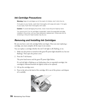 Page 7878Maintaining Your Printer
Ink Cartridge Precautions
Warning: Keep ink cartridges out of the reach of children; don’t drink the ink. 
If ink gets on your hands, wash them thoroughly with soap and water. If ink gets 
in your eyes, flush them thoroughly with water.
Caution: To avoid damaging the printer, never move the print head by hand.
You cannot print if an ink cartridge is expended. Leave the expended cartridge 
installed in the printer until you have obtained a replacement. Otherwise the ink...