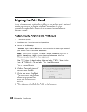 Page 8080Maintaining Your Printer
Aligning the Print Head
If your printouts contain misaligned vertical lines, or you see light or dark horizontal 
banding, you may need to align the print head. You can have the printer 
automatically check and align the print head or you can check and adjust the 
alignment yourself.
Automatically Aligning the Print Head
1. Turn on the printer.
2. Load letter-size Epson Presentation Paper Matte.
3. Do one of the following:
Windows: Right-click the   icon on your taskbar (in the...