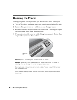 Page 8282Maintaining Your Printer
Cleaning the Printer
To keep your printer working at its best, you should clean it several times a year.
1. Turn off the printer, unplug the power cord, and disconnect the interface cable.
2. Remove all the paper, then use a soft brush to clean the paper feeders.
3. Clean the exterior of the printer with a soft, damp cloth. Keep the paper support 
and printer cover closed as you clean the printer.
4. If you need to clean ink out of the inside of the printer, use a soft cloth to...