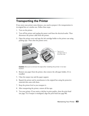 Page 83Maintaining Your Printer83
Transporting the Printer
If you move your printer some distance, you need to prepare it for transportation in 
its original box or a similar one. Follow these steps:
1. Turn on the printer.
2. Turn off the printer and unplug the power cord from the electrical outlet. Then 
disconnect the printer cable from the printer.
3. Open the printer cover and tape the ink cartridge holder to the printer case using 
packing tape. Then close the printer cover.
Caution: Be sure to remove the...