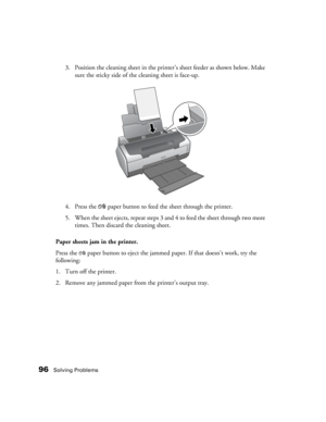 Page 9696Solving Problems
3. Position the cleaning sheet in the printer’s sheet feeder as shown below. Make 
sure the sticky side of the cleaning sheet is face-up.
4. Press the 
)paper button to feed the sheet through the printer.
5. When the sheet ejects, repeat steps 3 and 4 to feed the sheet through two more 
times. Then discard the cleaning sheet.
Paper sheets jam in the printer.
Press the )paper button to eject the jammed paper. If that doesn’t work, try the 
following:
1. Turn off the printer.
2. Remove...