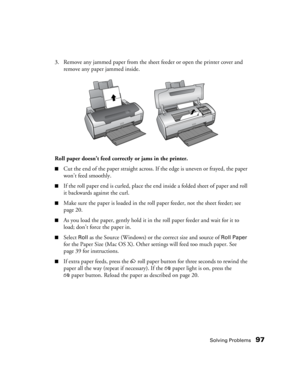Page 97Solving Problems97
3. Remove any jammed paper from the sheet feeder or open the printer cover and 
remove any paper jammed inside. 
Roll paper doesn’t feed correctly or jams in the printer.
■Cut the end of the paper straight across. If the edge is uneven or frayed, the paper 
won’t feed smoothly.
■If the roll paper end is curled, place the end inside a folded sheet of paper and roll 
it backwards against the curl.
■Make sure the paper is loaded in the roll paper feeder, not the sheet feeder; see 
page...