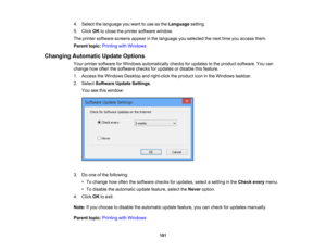 Page 101

4.
Select thelanguage youwant touse asthe Language setting.
 5.
Click OKtoclose theprinter software window.
 The
printer software screensappearinthe language youselected thenext timeyouaccess them.
 Parent
topic:Printing withWindows
 Changing
Automatic UpdateOptions
 Your
printer software forWindows automatically checksforupdates tothe product software. Youcan
 change
howoften thesoftware checksforupdates ordisable thisfeature.
 1.
Access theWindows Desktopandright-click theproduct iconinthe Windows...