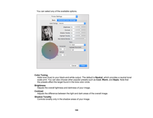Page 109

You
canselect anyofthe available options.
 Color
Toning
 Adds
tone(hue) toyour black-and-white output.Thedefault isNeutral ,which provides aneutral tonal
 scale
print.Youcanalso choose otherpopular presetssuchasCool ,Warm ,and Sepia .Note that
 the
presets affectthetarget foundinthe tone color circle.
 Brightness

Adjusts
theoverall lightness anddarkness ofyour image.
 Contrast

Adjusts
thedifference betweenthelight anddark areas ofthe overall image.
 Shadow
Tonality
 Controls
tonalityonlyinthe shadow...