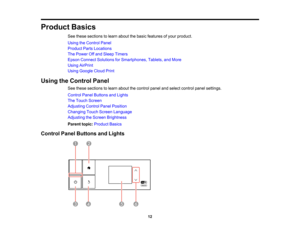 Page 12

Product
Basics
 See
these sections tolearn about thebasic features ofyour product.
 Using
theControl Panel
 Product
PartsLocations
 The
Power Offand Sleep Timers
 Epson
Connect Solutions forSmartphones, Tablets,andMore
 Using
AirPrint
 Using
Google CloudPrint
 Using
theControl Panel
 See
these sections tolearn about thecontrol panelandselect control panelsettings.
 Control
PanelButtons andLights
 The
Touch Screen
 Adjusting
ControlPanelPosition
 Changing
TouchScreen Language
 Adjusting
theScreen...