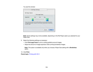 Page 112

You
seethiswindow:
 Note:
Some settings maynotbeavailable, depending onthe Roll Paper option youselected foryour
 Paper
Size.
 9.
Select thefollowing settingsasnecessary:
 •
Click Print page frame toprint acutting guideline aroundimages.
 •
Adjust theamount ofimage expansion whenprinting borderless images.
 Note:
Thisoption isavailable onlywhen youchoose aPaper Sizesetting withaBorderless
 option.

10.
Click Print.
 Parent
topic:Printing withOSX
 112 