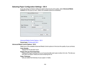 Page 113

Selecting
PaperConfiguration Settings-OS X
 If
you areusing non-Epson mediaandneed tofine-tune itsprint quality, selectAdvanced Media
 Control
fromthepop-up menu.Selecttheavailable optionsasnecessary.
 Advanced
MediaControl Options -OS X
 Parent
topic:Printing withOSX
 Advanced
MediaControl Options -OS X
 Select
anyofthe available Advanced MediaControl options tofine-tune thequality ofyour printouts.
 Color
Density
 Adjusts
theinksaturation level.
 Drying
TimeperPrint Head Pass
 Pauses
printhead...