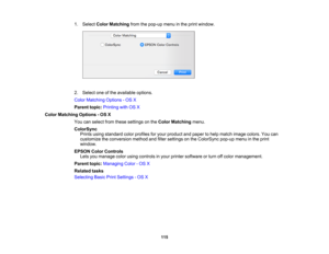 Page 115

1.
Select ColorMatching fromthepop-up menuinthe print window.
 2.
Select oneofthe available options.
 Color
Matching Options-OS X
 Parent
topic:Printing withOSX
 Color
Matching Options-OS X
 You
canselect fromthese settings onthe Color Matching menu.
 ColorSync

Prints
usingstandard colorprofiles foryour product andpaper tohelp match image colors. Youcan
 customize
theconversion methodandfilter settings onthe ColorSync pop-upmenuinthe print
 window.

EPSON
ColorControls
 Lets
youmanage colorusing...