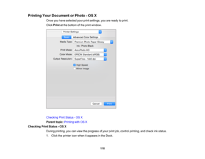 Page 118

Printing
YourDocument orPhoto -OS X
 Once
youhave selected yourprintsettings, youareready toprint.
 Click
Print atthe bottom ofthe print window.
 Checking
PrintStatus -OS X
 Parent
topic:Printing withOSX
 Checking
PrintStatus -OS X
 During
printing, youcanview theprogress ofyour printjob,control printing, andcheck inkstatus.
 1.
Click theprinter iconwhen itappears inthe Dock.
 118 