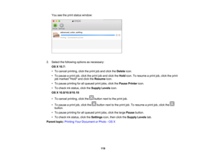Page 119

You
seetheprint status window:
 2.
Select thefollowing optionsasnecessary:
 OS
X10.7:
 •
To cancel printing, clicktheprint joband click theDelete icon.
 •
To pause aprint job,click theprint joband click theHold icon.Toresume aprint job,click theprint
 job
marked Holdandclick theResume icon.
 •
To pause printing forallqueued printjobs, clickthePause Printer icon.
 •
To check inkstatus, clicktheSupply Levelsicon.
 OS
X10.8/10.9/10.10 :
 •
To cancel printing, clickthe buttonnexttothe print job.
 •
To...