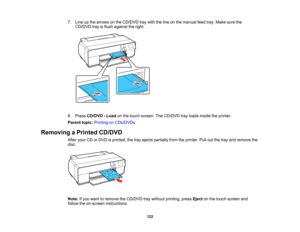 Page 122

7.
Line upthe arrows onthe CD/DVD traywith theline onthe manual feedtray.Make surethe
 CD/DVD
trayisflush against theright.
 8.
Press CD/DVD -Load onthe touch screen. TheCD/DVD trayloads inside theprinter.
 Parent
topic:Printing onCDs/DVDs
 Removing
aPrinted CD/DVD
 After
yourCDorDVD isprinted, thetray ejects partially fromtheprinter. Pulloutthetray and remove the
 disc.

Note:
Ifyou want toremove theCD/DVD traywithout printing, pressEjectonthe touch screen and
 follow
theon-screen instructions.
 122   