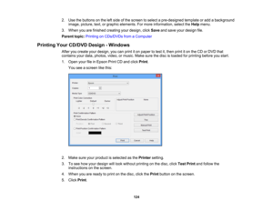 Page 124

2.
Use thebuttons onthe leftside ofthe screen toselect apre-designed templateoradd abackground
 image,
picture, text,orgraphic elements. Formore information, selecttheHelp menu.
 3.
When youarefinished creating yourdesign, clickSave andsave yourdesign file.
 Parent
topic:Printing onCDs/DVDs fromaComputer
 Printing
YourCD/DVD Design-Windows
 After
youcreate yourdesign, youcanprint iton paper totest it,then printiton the CD orDVD that
 contains
yourdata, photos, video,ormusic. Makesurethedisc isloaded...
