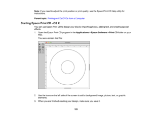 Page 125

Note:
Ifyou need toadjust theprint position orprint quality, seetheEpson PrintCDHelp utility for
 instructions.

Parent
topic:Printing onCDs/DVDs fromaComputer
 Starting
EpsonPrintCD-OS X
 You
canuseEpson PrintCDtodesign yourdiscbyimporting photos,addingtext,andcreating special
 effects.

1.
Open theEpson PrintCDprogram inthe Applications >Epson Software >Print CDfolder onyour
 Mac.

You
seeascreen likethis:
 2.
Use theicons onthe leftside ofthe screen toadd abackground image,picture, text,orgraphic...