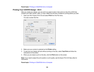 Page 126

Parent
topic:Printing onCDs/DVDs fromaComputer
 Printing
YourCD/DVD Design-OS X
 After
youcreate yourdesign, youcanprint iton paper totest it,then printiton the CD orDVD that
 contains
yourdata, photos, video,ormusic. Makesurethedisc isloaded forprinting beforeyoustart.
 1.
Open yourfileinEpson PrintCDand select PrintfromtheFile menu.
 You
seeascreen likethis:
 2.
Make sureyourproduct isselected asthe Printer setting.
 3.
Tosee how your design willlook without printing onthe disc, select TestPrint...