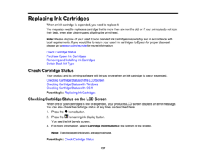 Page 127

Replacing
InkCartridges
 When
anink cartridge isexpended, youneed toreplace it.
 You
may alsoneed toreplace acartridge thatismore thansixmonths old,orifyour printouts donot look
 their
best, even aftercleaning andaligning theprint head.
 Note:
Please dispose ofyour used Epson branded inkcartridges responsibly andinaccordance with
 local
requirements. Ifyou would liketoreturn yourused inkcartridges toEpson forproper disposal,
 please
gotoepson.com/recycle formore information.
 Check
Cartridge Status...