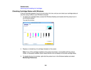 Page 128

Related
tasks
 Removing
andInstalling InkCartridges
 Checking
CartridgeStatuswithWindows
 A
low inkreminder appearsifyou trytoprint when inkislow, andyoucancheck yourcartridge statusat
 any
time using autility onyour Windows computer.
 1.
Tocheck yourcartridge status,access theWindows Desktopanddouble-click theproduct iconin
 the
Windows taskbar.
 You
seethiswindow:
 2.
Replace orreinstall anyinkcartridge indicated onthe screen.
 Note:
Ifany ofthe cartridges installedinthe product arebroken,...