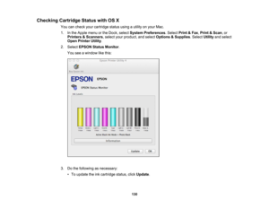 Page 130

Checking
CartridgeStatuswithOSX
 You
cancheck yourcartridge statususingautility onyour Mac.
 1.
Inthe Apple menuorthe Dock, select System Preferences .Select Print&Fax ,Print &Scan ,or
 Printers
&Scanners ,select yourproduct, andselect Options &Supplies .Select Utilityandselect
 Open
Printer Utility.
 2.
Select EPSON StatusMonitor .
 You
seeawindow likethis:
 3.
Dothe following asnecessary:
 •
To update theinkcartridge status,clickUpdate .
 130 