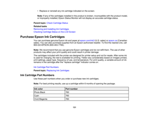 Page 131

•
Replace orreinstall anyinkcartridge indicated onthe screen.
 Note:
Ifany ofthe cartridges installedinthe product isbroken, incompatible withtheproduct model,
 or
improperly installed,EpsonStatusMonitor willnot display anaccurate cartridge status.
 Parent
topic:Check Cartridge Status
 Related
tasks
 Removing
andInstalling InkCartridges
 Checking
CartridgeStatusonthe LCD Screen
 Purchase
EpsonInkCartridges
 You
canpurchase genuineEpsoninkand paper atepson.com/ink3 (U.S.sales) orepson.ca (Canadian...